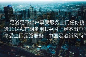 “足浴足不出戶享受服務(wù)上門任你挑選1114A.官網(wǎng)備用1.中國”足不出戶享受上門足浴服務(wù)—中國足浴新風(fēng)尚