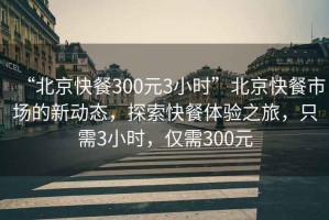 “北京快餐300元3小時(shí)”北京快餐市場的新動態(tài)，探索快餐體驗(yàn)之旅，只需3小時(shí)，僅需300元