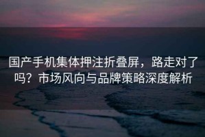 國(guó)產(chǎn)手機(jī)集體押注折疊屏，路走對(duì)了嗎？市場(chǎng)風(fēng)向與品牌策略深度解析