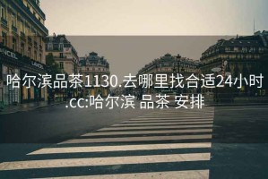 哈爾濱品茶1130.去哪里找合適24小時(shí).cc:哈爾濱 品茶 安排