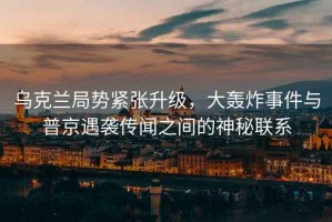烏克蘭局勢緊張升級，大轟炸事件與普京遇襲傳聞之間的神秘聯(lián)系