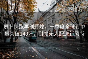 蘿卜快跑再創(chuàng)輝煌，一季度全球訂單量突破140萬(wàn)，引領(lǐng)無(wú)人配送新風(fēng)尚