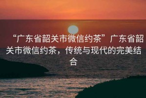 “廣東省韶關(guān)市微信約茶”廣東省韶關(guān)市微信約茶，傳統(tǒng)與現(xiàn)代的完美結(jié)合
