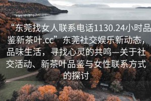 “東莞找女人聯(lián)系電話1130.24小時品鑒新茶葉.cc”東莞社交娛樂新動態(tài)，品味生活，尋找心靈的共鳴—關(guān)于社交活動、新茶葉品鑒與女性聯(lián)系方式的探討
