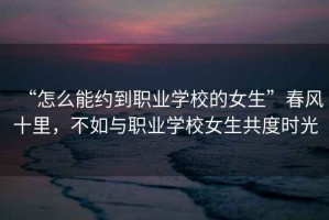 “怎么能約到職業(yè)學(xué)校的女生”春風(fēng)十里，不如與職業(yè)學(xué)校女生共度時(shí)光