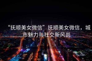 “撫順美女微信”撫順美女微信，城市魅力與社交新風(fēng)尚