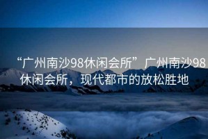 “廣州南沙98休閑會所”廣州南沙98休閑會所，現(xiàn)代都市的放松勝地