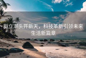 挺立潮頭開新天，科技革新引領(lǐng)未來生活新篇章