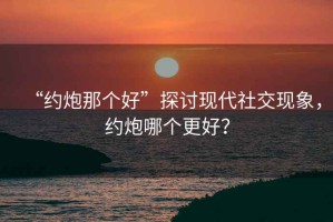 “約炮那個好”探討現(xiàn)代社交現(xiàn)象，約炮哪個更好？