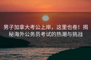 男子加拿大考公上岸，這里也卷！揭秘海外公務員考試的熱潮與挑戰(zhàn)