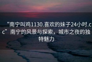 “南寧叫雞1130.喜歡的妹子24小時.cc”南寧的風景與探索，城市之夜的獨特魅力