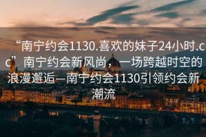“南寧約會(huì)1130.喜歡的妹子24小時(shí).cc”南寧約會(huì)新風(fēng)尚，一場(chǎng)跨越時(shí)空的浪漫邂逅—南寧約會(huì)1130引領(lǐng)約會(huì)新潮流