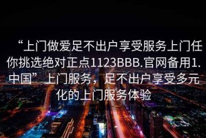 “上門做愛足不出戶享受服務(wù)上門任你挑選絕對正點(diǎn)1123BBB.官網(wǎng)備用1.中國”上門服務(wù)，足不出戶享受多元化的上門服務(wù)體驗(yàn)