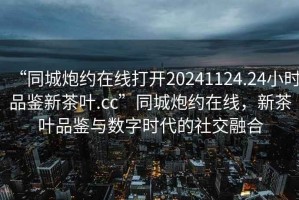“同城炮約在線打開20241124.24小時品鑒新茶葉.cc”同城炮約在線，新茶葉品鑒與數(shù)字時代的社交融合