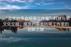 “南京約茶會(huì)所帶工作室”科技與茶文化交融，南京約茶會(huì)所帶工作室的創(chuàng)新之旅
