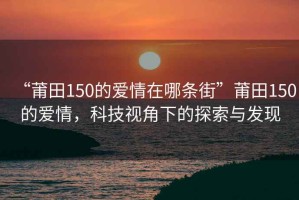 “莆田150的愛情在哪條街”莆田150的愛情，科技視角下的探索與發(fā)現(xiàn)