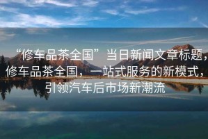 “修車(chē)品茶全國(guó)”當(dāng)日新聞文章標(biāo)題，修車(chē)品茶全國(guó)，一站式服務(wù)的新模式，引領(lǐng)汽車(chē)后市場(chǎng)新潮流