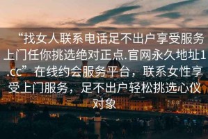 “找女人聯(lián)系電話足不出戶享受服務(wù)上門任你挑選絕對正點.官網(wǎng)永久地址1.cc”在線約會服務(wù)平臺，聯(lián)系女性享受上門服務(wù)，足不出戶輕松挑選心儀對象