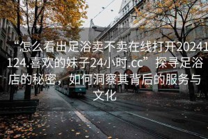 “怎么看出足浴賣不賣在線打開20241124.喜歡的妹子24小時.cc”探尋足浴店的秘密，如何洞察其背后的服務(wù)與文化