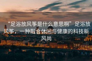 “足浴放風(fēng)箏是什么意思啊”足浴放風(fēng)箏，一種融合休閑與健康的科技新風(fēng)尚