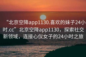 “北京空降app1130.喜歡的妹子24小時(shí).cc”北京空降app1130，探索社交新領(lǐng)域，連接心儀女子的24小時(shí)之旅