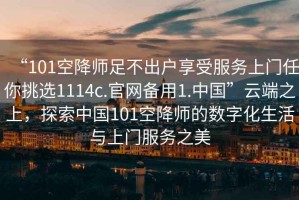 “101空降師足不出戶享受服務(wù)上門任你挑選1114c.官網(wǎng)備用1.中國”云端之上，探索中國101空降師的數(shù)字化生活與上門服務(wù)之美