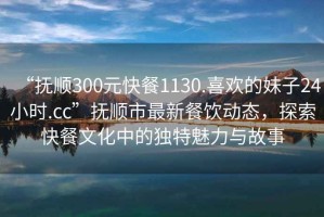 “撫順300元快餐1130.喜歡的妹子24小時(shí).cc”撫順市最新餐飲動(dòng)態(tài)，探索快餐文化中的獨(dú)特魅力與故事