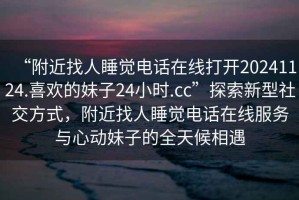 “附近找人睡覺電話在線打開20241124.喜歡的妹子24小時.cc”探索新型社交方式，附近找人睡覺電話在線服務(wù)與心動妹子的全天候相遇
