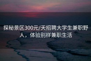 探秘景區(qū)300元/天招聘大學(xué)生兼職野人，體驗(yàn)別樣兼職生活
