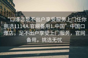 “口爆店足不出戶享受服務(wù)上門(mén)任你挑選1114A.官網(wǎng)備用1.中國(guó)”中國(guó)口爆店，足不出戶享受上門(mén)服務(wù)，官網(wǎng)備用，挑選無(wú)憂