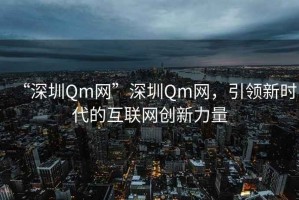 “深圳Qm網(wǎng)”深圳Qm網(wǎng)，引領(lǐng)新時代的互聯(lián)網(wǎng)創(chuàng)新力量