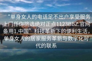 “單身女人的電話足不出戶享受服務(wù)上門任你挑選絕對(duì)正點(diǎn)1123BBZ.官網(wǎng)備用1.中國(guó)”科技革新下的便利生活，單身女人的居家服務(wù)革新與數(shù)字化時(shí)代的聯(lián)系