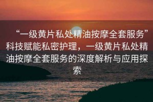 “一級黃片私處精油按摩全套服務(wù)”科技賦能私密護(hù)理，一級黃片私處精油按摩全套服務(wù)的深度解析與應(yīng)用探索