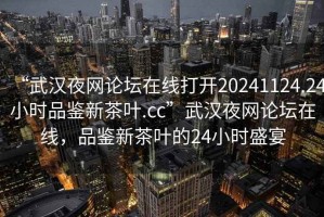 “武漢夜網(wǎng)論壇在線打開20241124.24小時品鑒新茶葉.cc”武漢夜網(wǎng)論壇在線，品鑒新茶葉的24小時盛宴