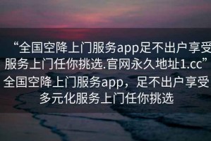 “全國空降上門服務app足不出戶享受服務上門任你挑選.官網(wǎng)永久地址1.cc”全國空降上門服務app，足不出戶享受多元化服務上門任你挑選
