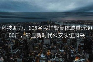 科技助力，608名民輔警集體減重近3000斤，彰顯新時(shí)代公安隊(duì)伍風(fēng)采