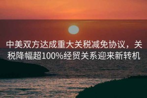 中美雙方達(dá)成重大關(guān)稅減免協(xié)議，關(guān)稅降幅超100%經(jīng)貿(mào)關(guān)系迎來新轉(zhuǎn)機(jī)