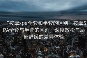 “按摩spa全套和半套的區(qū)別”按摩SPA全套與半套的區(qū)別，深度放松與局部舒緩的差異體驗