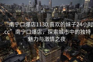 “南寧口爆店1130.喜歡的妹子24小時.cc”南寧口爆店，探索城市中的獨特魅力與激情之夜