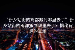 “新鄉(xiāng)站街的雞都搬到哪里去了”新鄉(xiāng)站街的雞都搬到哪里去了？揭秘背后的真相