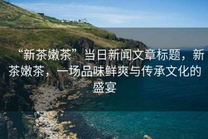 “新茶嫩茶”當(dāng)日新聞文章標(biāo)題，新茶嫩茶，一場品味鮮爽與傳承文化的盛宴