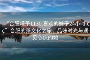 “合肥喝茶1130.喜歡的妹子24小時(shí).cc”合肥的茶文化之旅，品味時(shí)光與遇見心儀的她