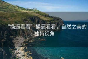 “操逼看看”操逼看看，自然之美的獨特視角