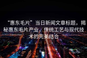 “惠東毛片”當(dāng)日新聞文章標(biāo)題，揭秘惠東毛片產(chǎn)業(yè)，傳統(tǒng)工藝與現(xiàn)代技術(shù)的完美結(jié)合