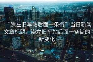“崇左舊車站后面一條街”當(dāng)日新聞文章標(biāo)題，崇左舊車站后面一條街的新變化