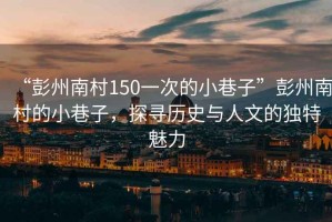 “彭州南村150一次的小巷子”彭州南村的小巷子，探尋歷史與人文的獨(dú)特魅力