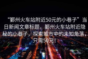 “鄞州火車站附近50元的小巷子”當(dāng)日新聞文章標(biāo)題，鄞州火車站附近隱秘的小巷子，探索城市中的未知角落，只需50元！