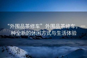 “外圍品茶修車”外圍品茶修車，一種全新的休閑方式與生活體驗(yàn)