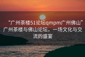 “廣州茶樓51論壇qmpm廣州佛山”廣州茶樓與佛山論壇，一場(chǎng)文化與交流的盛宴
