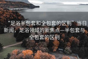 “足浴半包套和全包套的區(qū)別”當日新聞，足浴領(lǐng)域的新焦點—半包套與全包套的區(qū)別